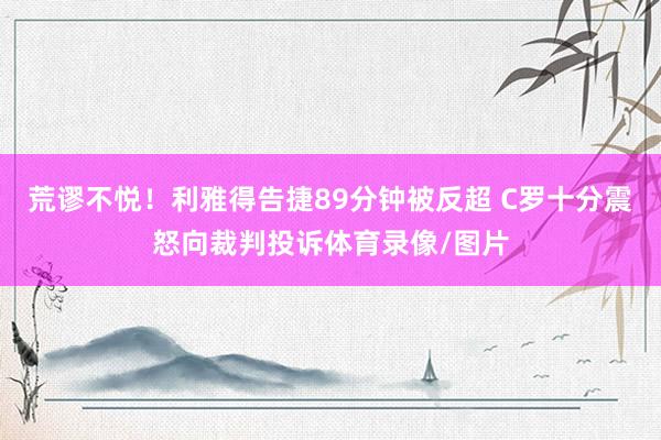 荒谬不悦！利雅得告捷89分钟被反超 C罗十分震怒向裁判投诉体育录像/图片