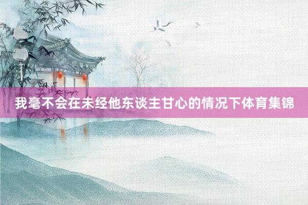 我毫不会在未经他东谈主甘心的情况下体育集锦