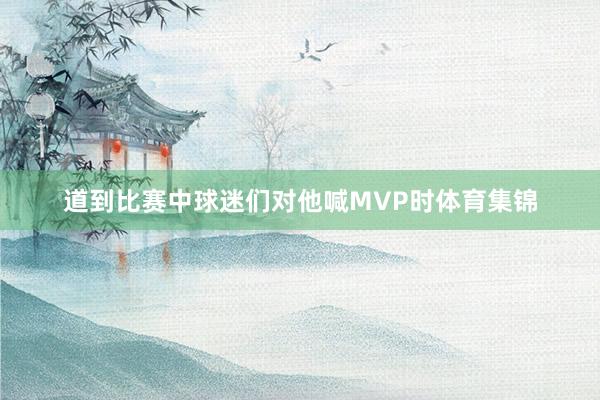 道到比赛中球迷们对他喊MVP时体育集锦