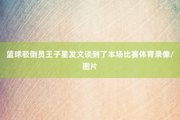 篮球驳倒员王子星发文谈到了本场比赛体育录像/图片