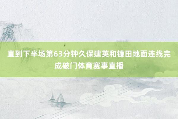 直到下半场第63分钟久保建英和镰田地面连线完成破门体育赛事直播
