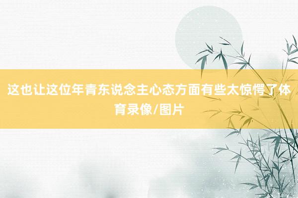 这也让这位年青东说念主心态方面有些太惊愕了体育录像/图片