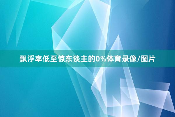 飘浮率低至惊东谈主的0%体育录像/图片