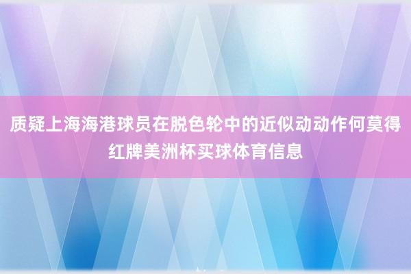 质疑上海海港球员在脱色轮中的近似动动作何莫得红牌美洲杯买球体育信息