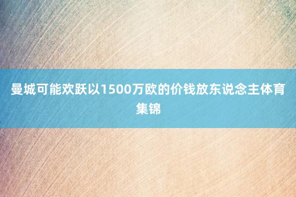 曼城可能欢跃以1500万欧的价钱放东说念主体育集锦