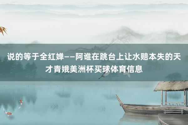 说的等于全红婵——阿谁在跳台上让水赔本失的天才青娥美洲杯买球体育信息