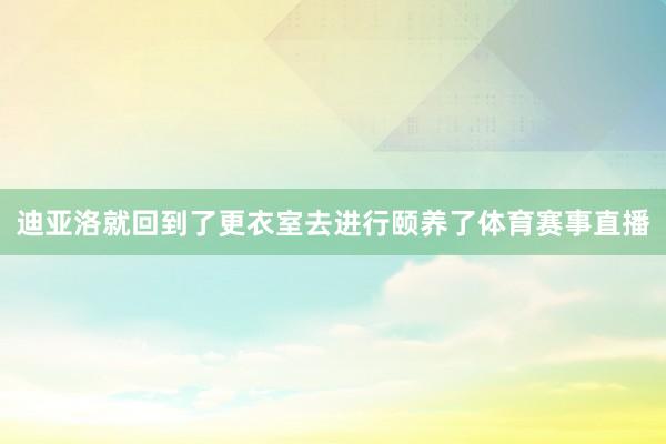 迪亚洛就回到了更衣室去进行颐养了体育赛事直播