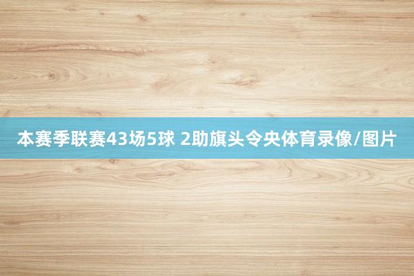 本赛季联赛43场5球 2助旗头令央体育录像/图片