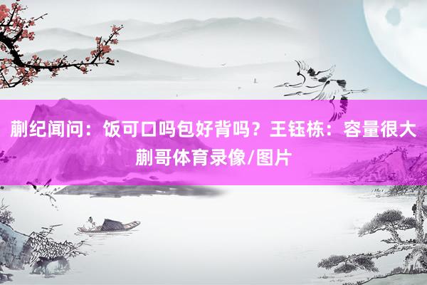 蒯纪闻问：饭可口吗包好背吗？王钰栋：容量很大蒯哥体育录像/图片