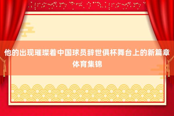 他的出现璀璨着中国球员辞世俱杯舞台上的新篇章体育集锦
