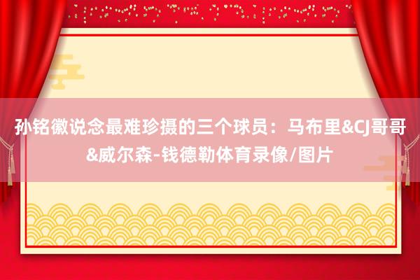 孙铭徽说念最难珍摄的三个球员:马布里&CJ哥哥&威尔森-钱德勒体育录像/图片