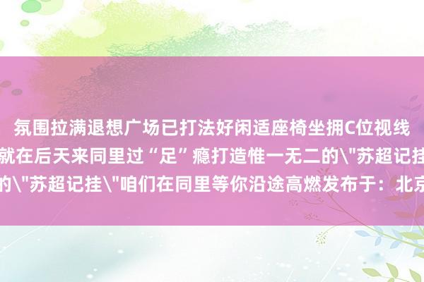 氛围拉满退想广场已打法好闲适座椅坐拥C位视线与数百球迷同频大呼就在后天来同里过“足”瘾打造惟一无二的