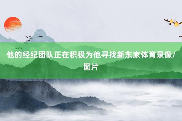 他的经纪团队正在积极为他寻找新东家体育录像/图片
