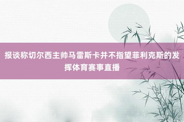 报谈称切尔西主帅马雷斯卡并不指望菲利克斯的发挥体育赛事直播