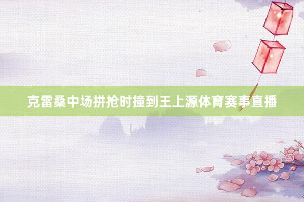 克雷桑中场拼抢时撞到王上源体育赛事直播
