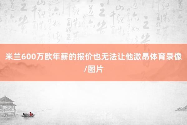 米兰600万欧年薪的报价也无法让他激昂体育录像/图片