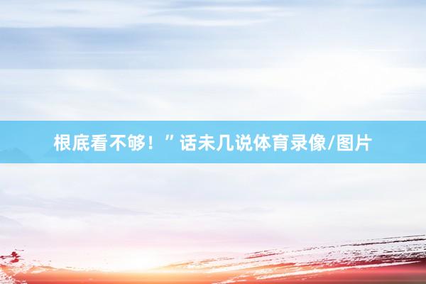 根底看不够！”话未几说体育录像/图片