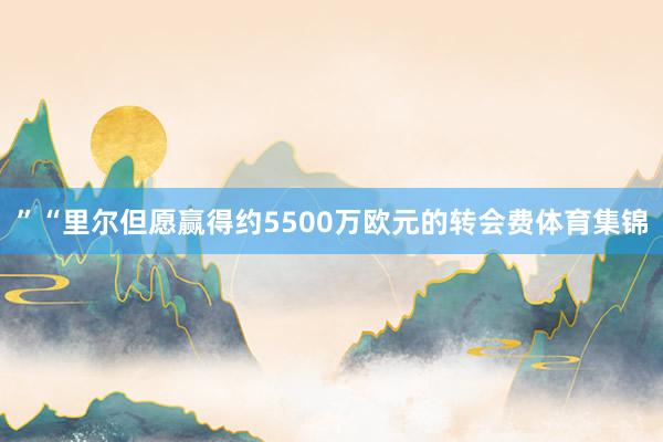 ”“里尔但愿赢得约5500万欧元的转会费体育集锦