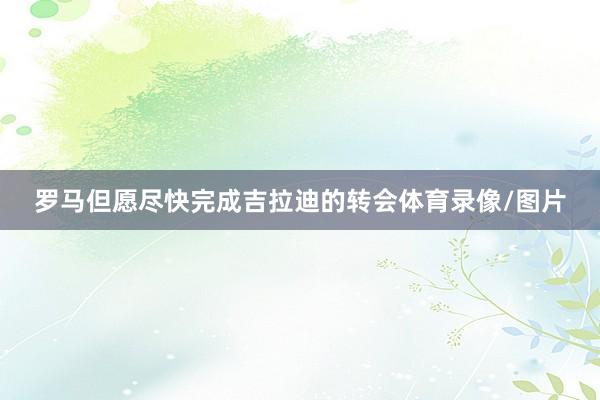 罗马但愿尽快完成吉拉迪的转会体育录像/图片