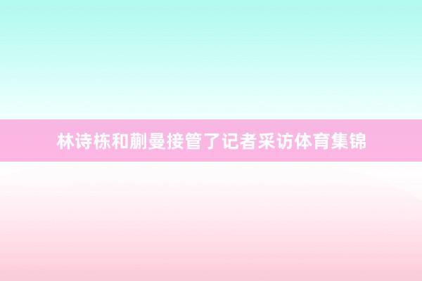 林诗栋和蒯曼接管了记者采访体育集锦