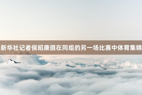 新华社记者侯昭康摄在同组的另一场比赛中体育集锦