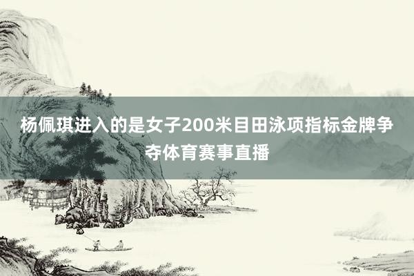 杨佩琪进入的是女子200米目田泳项指标金牌争夺体育赛事直播