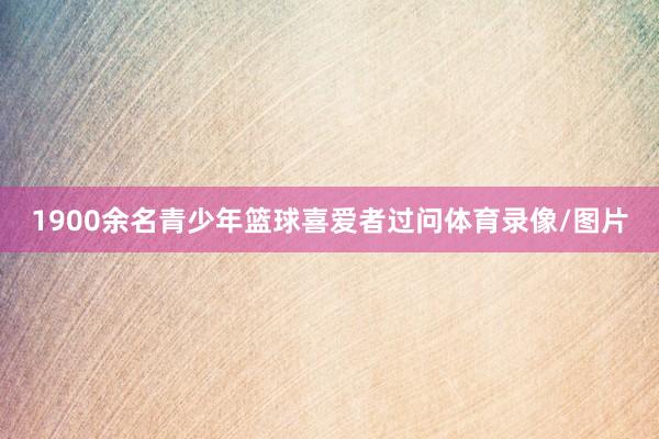 1900余名青少年篮球喜爱者过问体育录像/图片