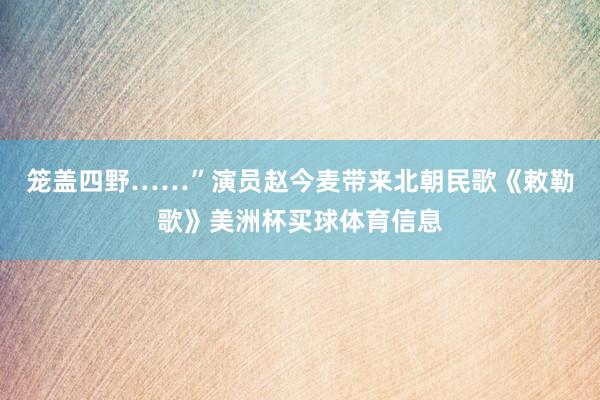 笼盖四野……”演员赵今麦带来北朝民歌《敕勒歌》美洲杯买球体育信息